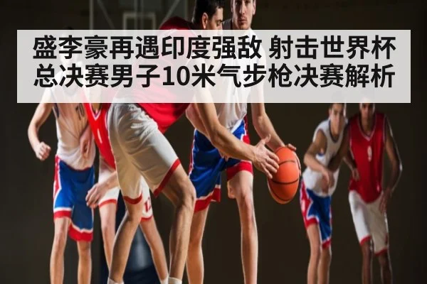 盛李豪再遇印度强敌 射击世界杯总决赛男子10米气步枪决赛解析 | kaiyun